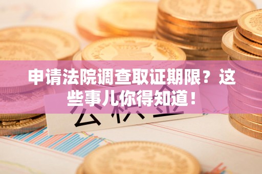 晋江申请法院调查取证期限？这些事儿你得知道！