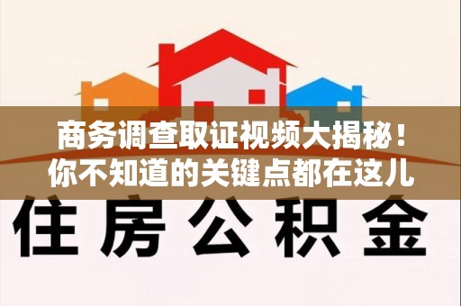 晋江商务调查取证视频大揭秘！你不知道的关键点都在这儿